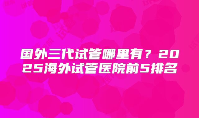 国外三代试管哪里有？2025海外试管医院前5排名