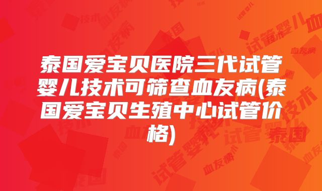 泰国爱宝贝医院三代试管婴儿技术可筛查血友病(泰国爱宝贝生殖中心试管价格)
