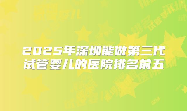 2025年深圳能做第三代试管婴儿的医院排名前五