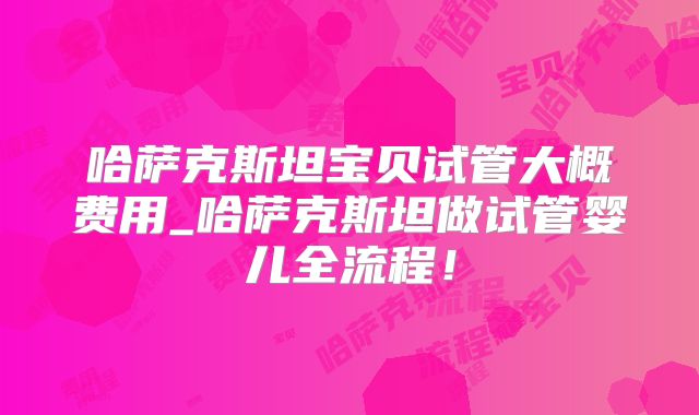 哈萨克斯坦宝贝试管大概费用_哈萨克斯坦做试管婴儿全流程！