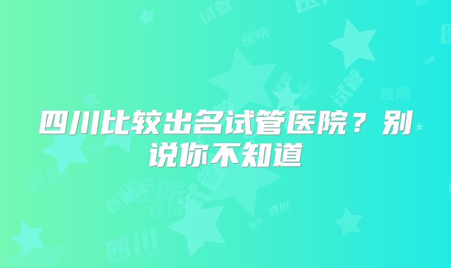 四川比较出名试管医院？别说你不知道