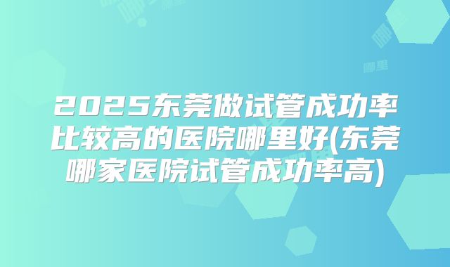 2025东莞做试管成功率比较高的医院哪里好(东莞哪家医院试管成功率高)