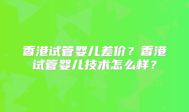香港试管婴儿差价？香港试管婴儿技术怎么样？