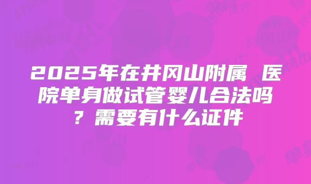 2025年在井冈山附属 医院单身做试管婴儿合法吗？需要有什么证件