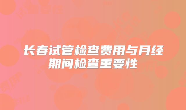 长春试管检查费用与月经期间检查重要性