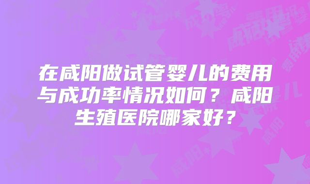 在咸阳做试管婴儿的费用与成功率情况如何？咸阳生殖医院哪家好？
