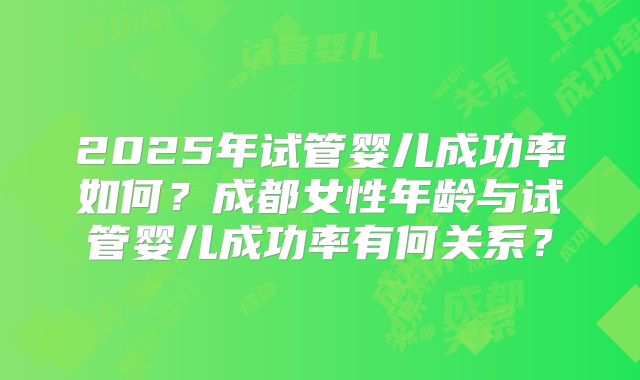 2025年试管婴儿成功率如何？成都女性年龄与试管婴儿成功率有何关系？