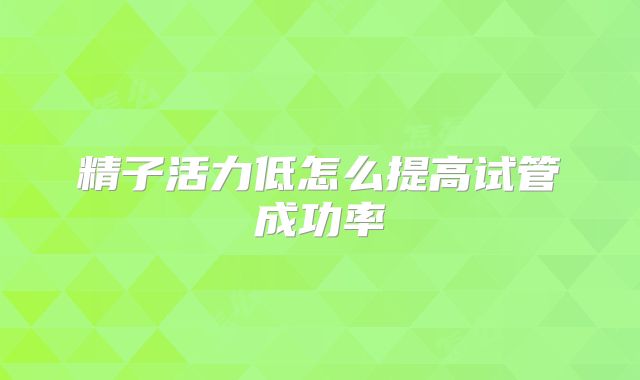 精子活力低怎么提高试管成功率