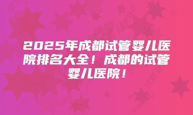 2025年成都试管婴儿医院排名大全!成都的试管婴儿医院!