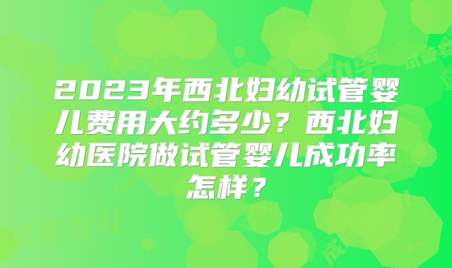 2023年西北妇幼试管婴儿费用大约多少？西北妇幼医院做试管婴儿成功率怎样？
