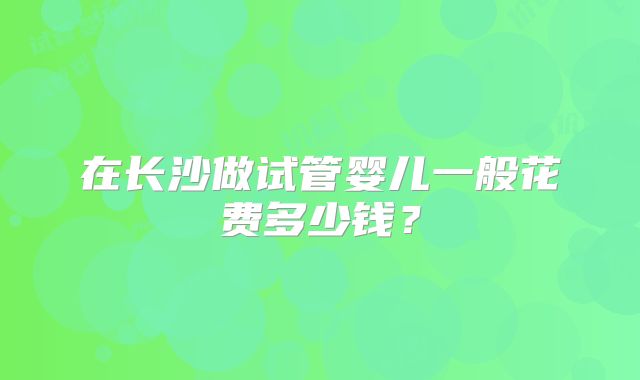 在长沙做试管婴儿一般花费多少钱？
