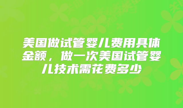 美国做试管婴儿费用具体金额,做一次美国试管婴儿技术需花费多少