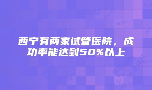 西宁有两家试管医院，成功率能达到50%以上