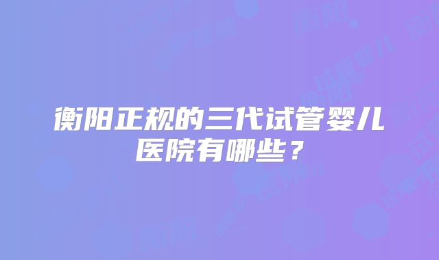 衡阳正规的三代试管婴儿医院有哪些？