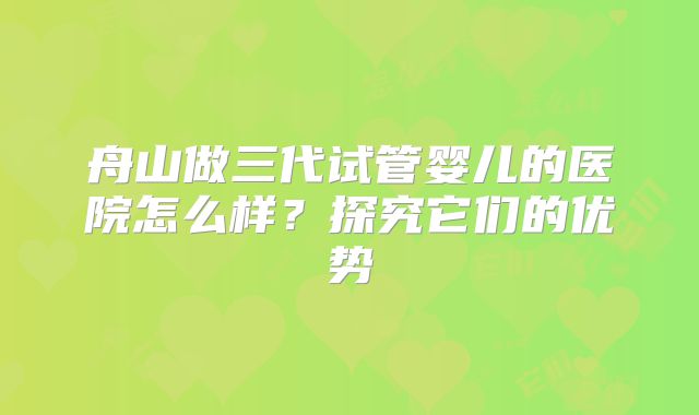 舟山做三代试管婴儿的医院怎么样？探究它们的优势