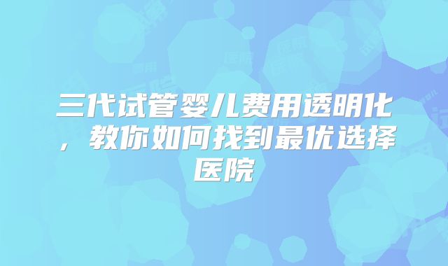 三代试管婴儿费用透明化，教你如何找到最优选择医院