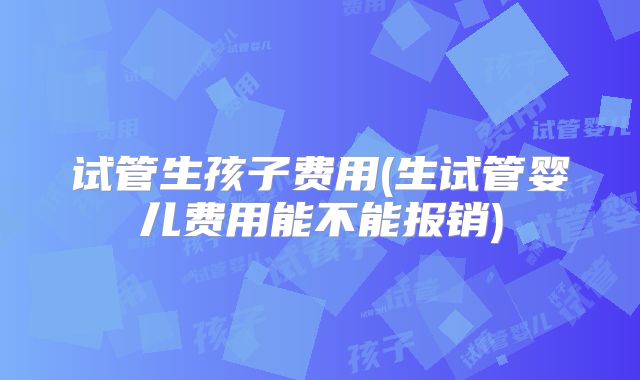 试管生孩子费用(生试管婴儿费用能不能报销)