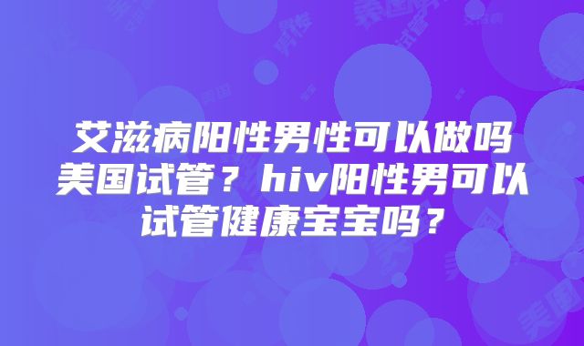 艾滋病阳性男性可以做吗美国试管？hiv阳性男可以试管健康宝宝吗？