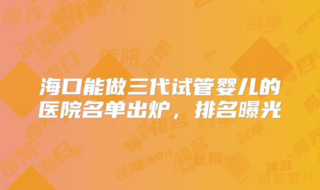 海口能做三代试管婴儿的医院名单出炉，排名曝光