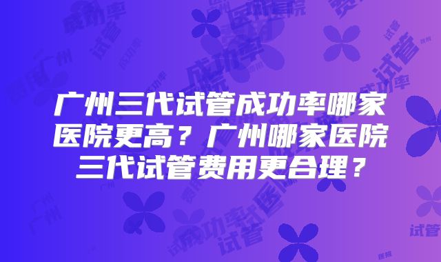 广州三代试管成功率哪家医院更高？广州哪家医院三代试管费用更合理？