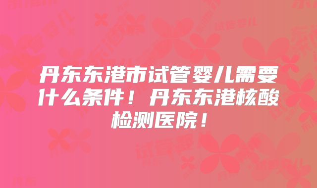 丹东东港市试管婴儿需要什么条件!丹东东港核酸检测医院!