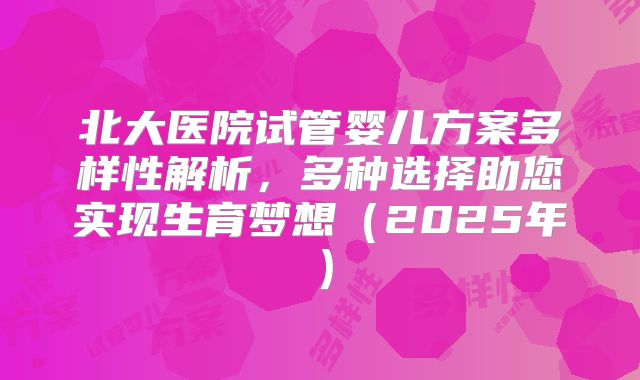 北大医院试管婴儿方案多样性解析，多种选择助您实现生育梦想（2025年）