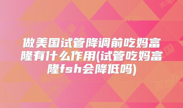 做美国试管降调前吃妈富隆有什么作用(试管吃妈富隆fsh会降低吗)