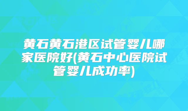 黄石黄石港区试管婴儿哪家医院好(黄石中心医院试管婴儿成功率)