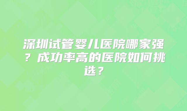 深圳试管婴儿医院哪家强？成功率高的医院如何挑选？