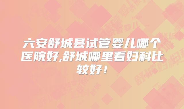 六安舒城县试管婴儿哪个医院好,舒城哪里看妇科比较好！
