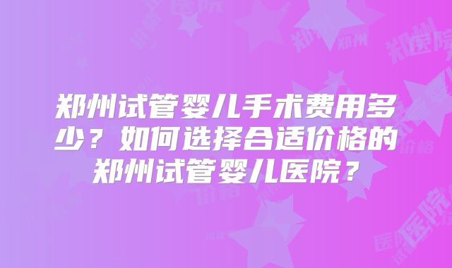 郑州试管婴儿手术费用多少？如何选择合适价格的郑州试管婴儿医院？