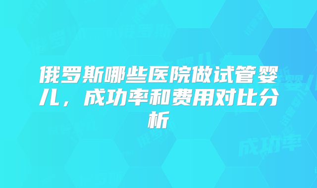 俄罗斯哪些医院做试管婴儿，成功率和费用对比分析