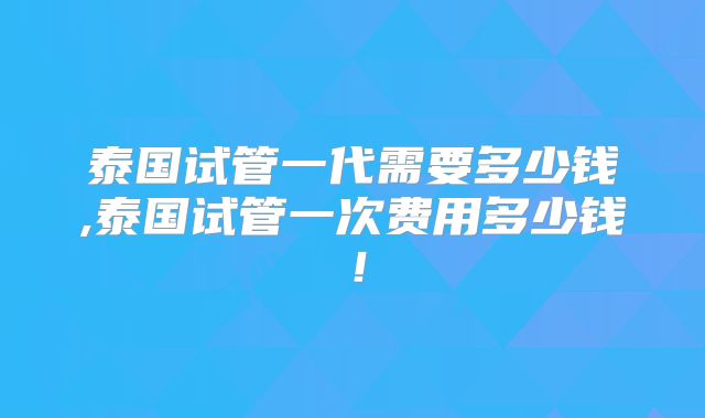 泰国试管一代需要多少钱,泰国试管一次费用多少钱！