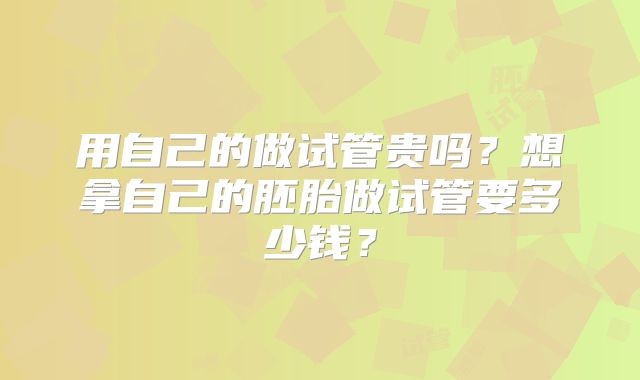 用自己的做试管贵吗?想拿自己的胚胎做试管要多少钱?