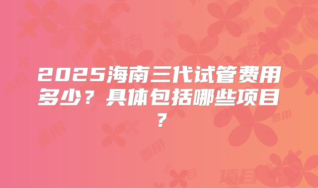 2025海南三代试管费用多少?具体包括哪些项目?