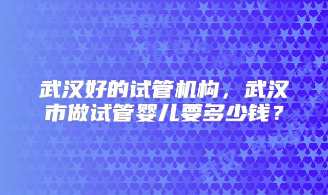 武汉好的试管机构，武汉市做试管婴儿要多少钱？