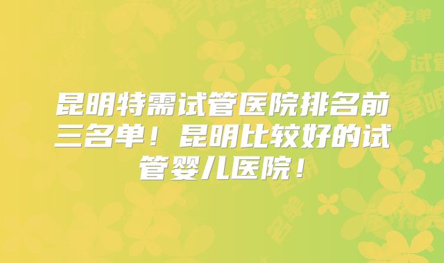 昆明特需试管医院排名前三名单!昆明比较好的试管婴儿医院!