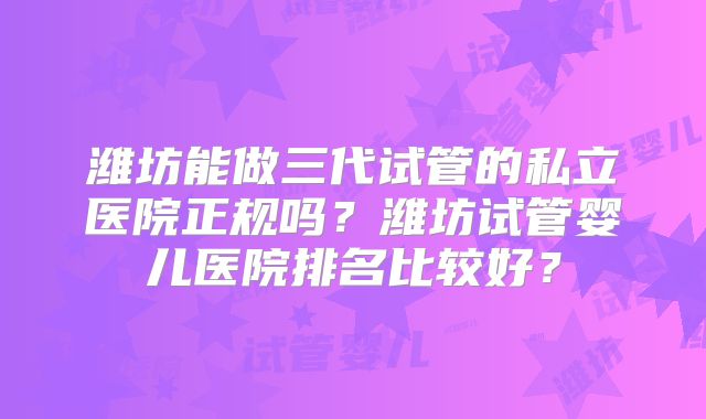 潍坊能做三代试管的私立医院正规吗？潍坊试管婴儿医院排名比较好？
