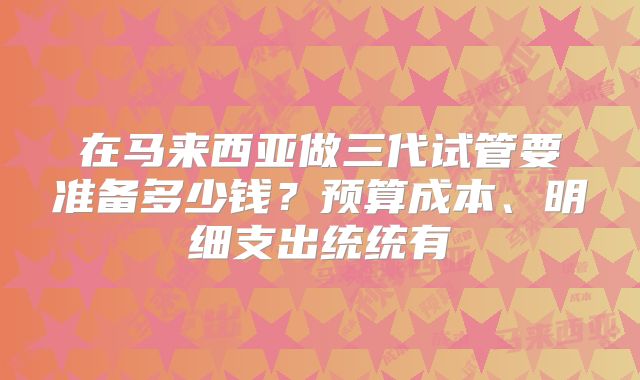 在马来西亚做三代试管要准备多少钱？预算成本、明细支出统统有