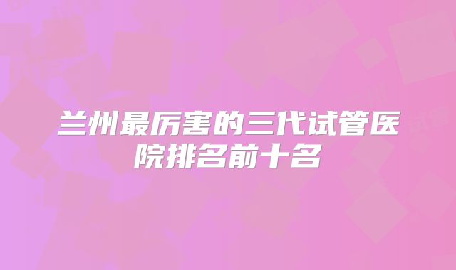 兰州最厉害的三代试管医院排名前十名