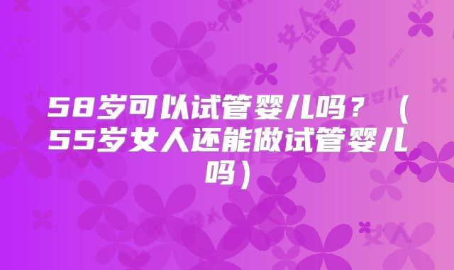 58岁可以试管婴儿吗?(55岁女人还能做试管婴儿吗)