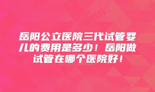 岳阳公立医院三代试管婴儿的费用是多少！岳阳做试管在哪个医院好！