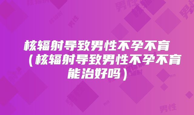 核辐射导致男性不孕不育(核辐射导致男性不孕不育能治好吗)