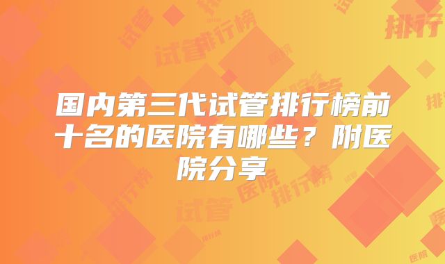 国内第三代试管排行榜前十名的医院有哪些？附医院分享