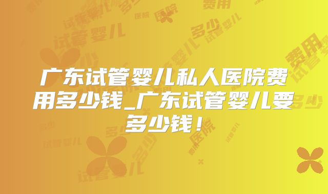 广东试管婴儿私人医院费用多少钱_广东试管婴儿要多少钱！