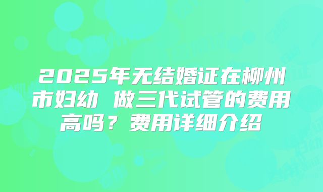 2025年无结婚证在柳州市妇幼 做三代试管的费用高吗?费用详细介绍