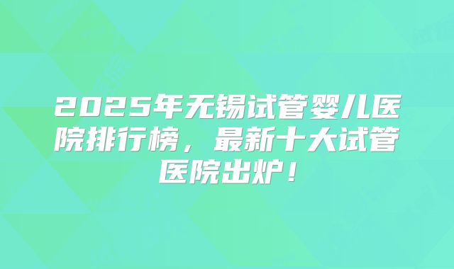 2025年无锡试管婴儿医院排行榜，最新十大试管医院出炉！
