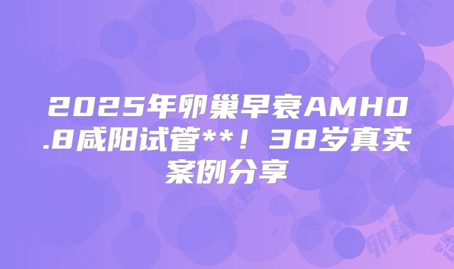2025年卵巢早衰AMH0.8咸阳试管**！38岁真实案例分享