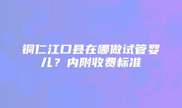 铜仁江口县在哪做试管婴儿？内附收费标准