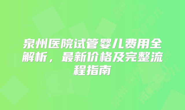 泉州医院试管婴儿费用全解析，最新价格及完整流程指南